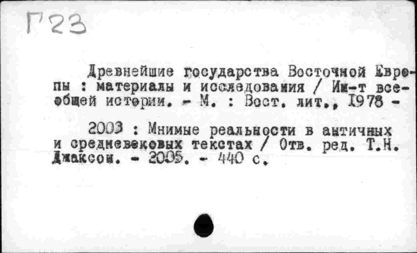 ﻿Г 23
Древнейшие государства Восточной Ü»p® пы : материалы и исследования / Им-т всеобщей истории. - М. : Вост, лит», 1978 -
2003 : Мнимые реальности в античных и средневековых текстах / Отв. рец. Т.Н. Джаксои. • 2005. - 440 с.